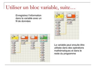 Utiliser un bloc variable, suite…
    Enregistrez l’information
    dans la variable avec un
    fil de données




                                La variable peut ensuite être
                                utilisée dans des opérations
                                mathématiques et dans le
                                reste du programme
 