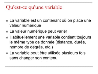 Qu’est-ce qu’une variable

   La variable est un contenant où on place une
    valeur numérique
   La valeur numérique peut varier
   Habituellement une variable contient toujours
    le même type de donnée (distance, durée,
    nombre de degrés, etc.)
   La variable peut être utilisée plusieurs fois
    sans changer son contenu
 