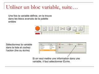 Utiliser un bloc variable, suite…
  Une fois la variable définie, on la trouve
  dans les blocs avancés de la palette
  entière




Sélectionnez la variable
dans la liste et cochez
l’action (lire ou écrire)


                            Si on veut mettre une information dans une
                            variable, il faut sélectionner Écrire.
 