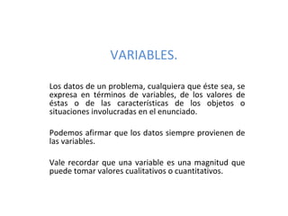 VARIABLES.

Los datos de un problema, cualquiera que éste sea, se
expresa en términos de variables, de los valores de
éstas o de las características de los objetos o
situaciones involucradas en el enunciado.

Podemos afirmar que los datos siempre provienen de
las variables.

Vale recordar que una variable es una magnitud que
puede tomar valores cualitativos o cuantitativos.
 