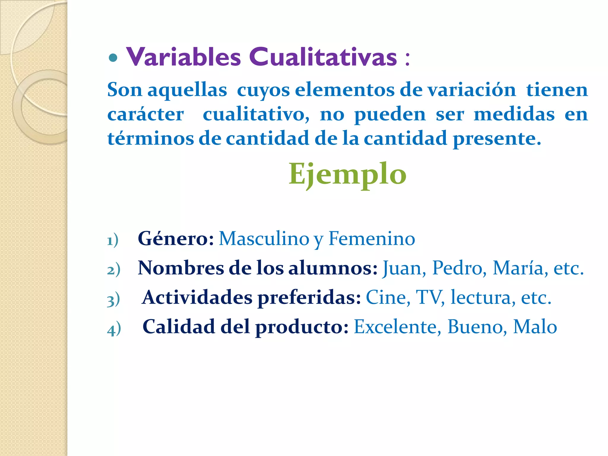     Variables Cualitativas :
Son aquellas cuyos elementos de variación tienen
carácter cualitativo, no pueden ser medidas en
términos de cantidad de la cantidad presente.
                     Ejemplo

1)   Género: Masculino y Femenino
2)   Nombres de los alumnos: Juan, Pedro, María, etc.
3)   Actividades preferidas: Cine, TV, lectura, etc.
4)   Calidad del producto: Excelente, Bueno, Malo
 