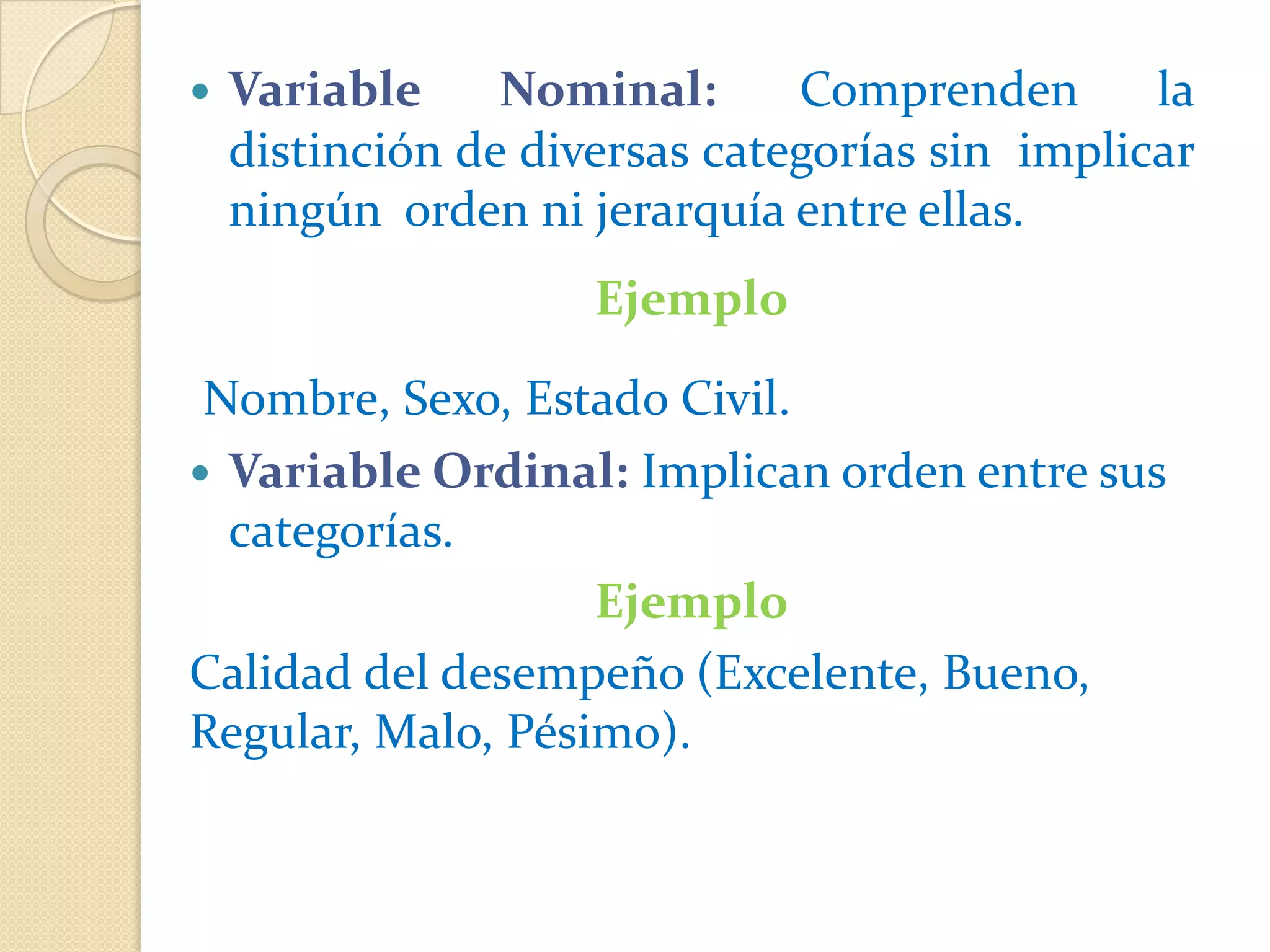    Variable     Nominal:      Comprenden       la
    distinción de diversas categorías sin implicar
    ningún orden ni jerarquía entre ellas.
                     Ejemplo

 Nombre, Sexo, Estado Civil.
 Variable Ordinal: Implican orden entre sus
  categorías.
                   Ejemplo
Calidad del desempeño (Excelente, Bueno,
Regular, Malo, Pésimo).
 