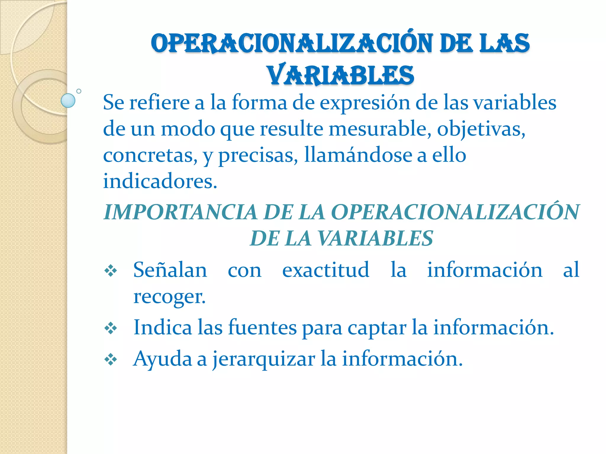 Operacionalización de las
            variables
Se refiere a la forma de expresión de las variables
de un modo que resulte mesurable, objetivas,
concretas, y precisas, llamándose a ello
indicadores.
IMPORTANCIA DE LA OPERACIONALIZACIÓN
                  DE LA VARIABLES
 Señalan con exactitud la información al
    recoger.
 Indica las fuentes para captar la información.
 Ayuda a jerarquizar la información.
 