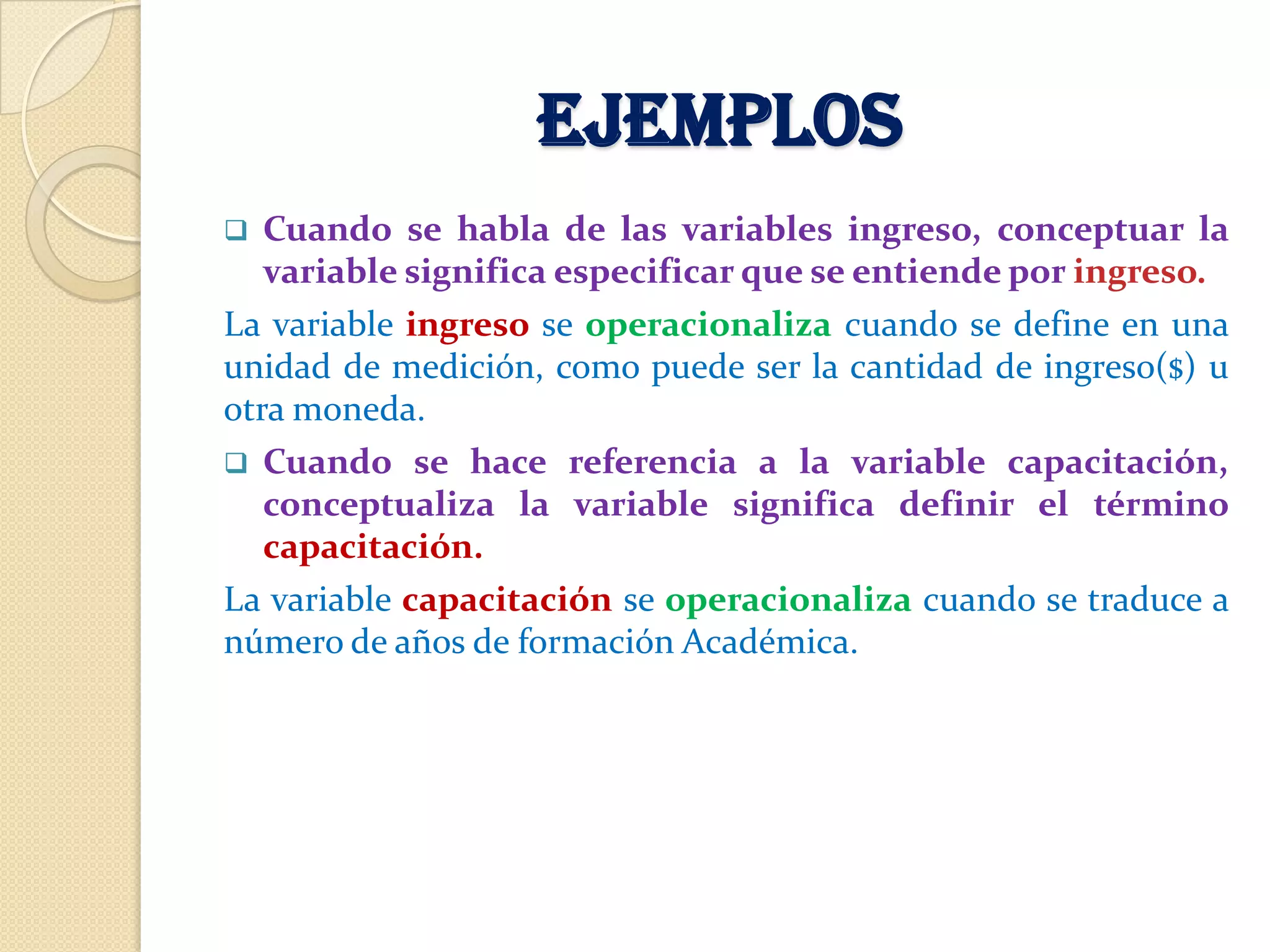 EJEMPLOS
  Cuando se habla de las variables ingreso, conceptuar la
   variable significa especificar que se entiende por ingreso.
La variable ingreso se operacionaliza cuando se define en una
unidad de medición, como puede ser la cantidad de ingreso($) u
otra moneda.
 Cuando se hace referencia a la variable capacitación,
   conceptualiza la variable significa definir el término
   capacitación.
La variable capacitación se operacionaliza cuando se traduce a
número de años de formación Académica.
 