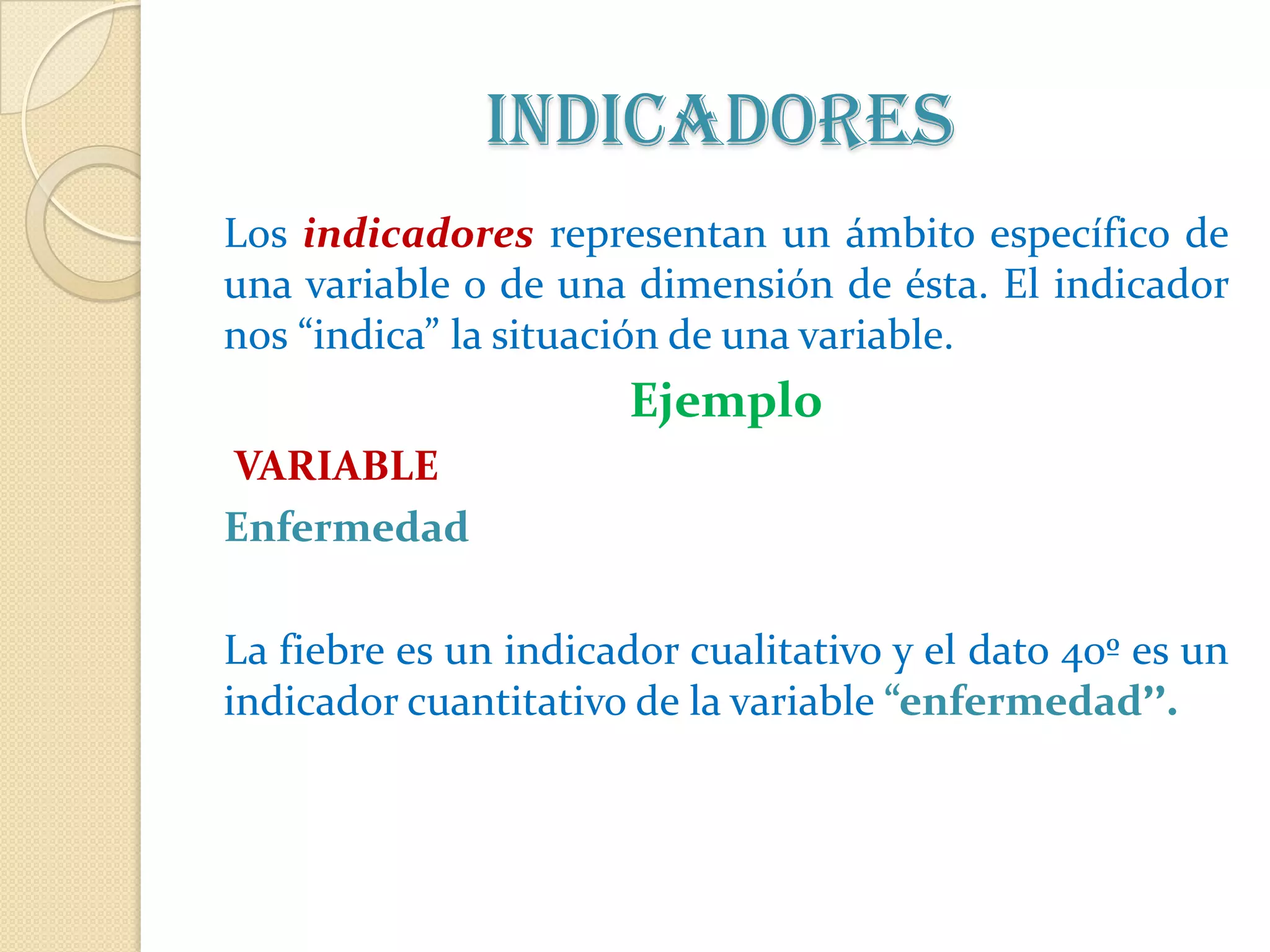 Indicadores
Los indicadores representan un ámbito específico de
una variable o de una dimensión de ésta. El indicador
nos “indica” la situación de una variable.
                      Ejemplo
VARIABLE
Enfermedad

La fiebre es un indicador cualitativo y el dato 40º es un
indicador cuantitativo de la variable “enfermedad”.
 