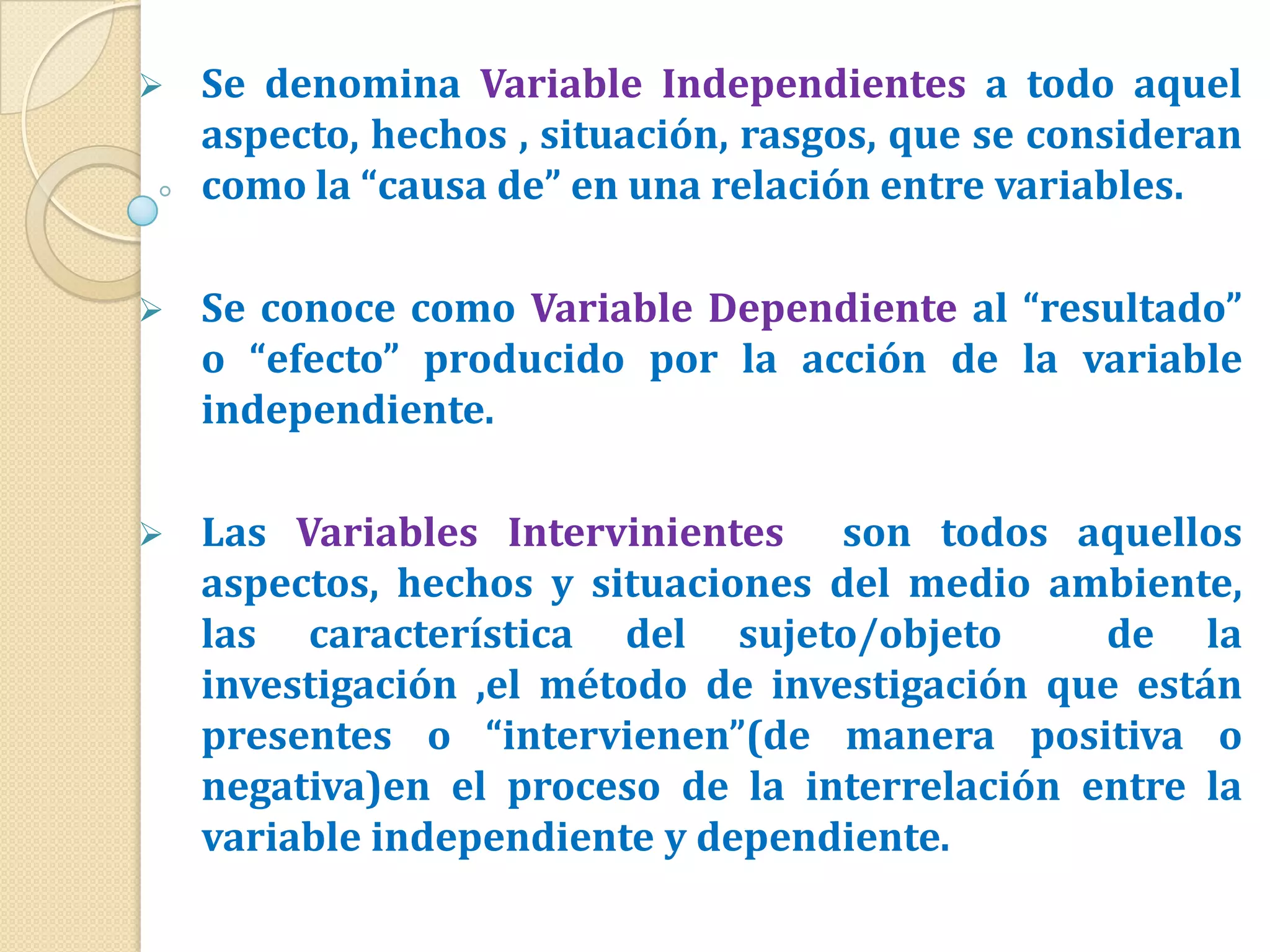    Se denomina Variable Independientes a todo aquel
    aspecto, hechos , situación, rasgos, que se consideran
    como la “causa de” en una relación entre variables.

   Se conoce como Variable Dependiente al “resultado”
    o “efecto” producido por la acción de la variable
    independiente.

   Las Variables Intervinientes son todos aquellos
    aspectos, hechos y situaciones del medio ambiente,
    las característica del sujeto/objeto        de la
    investigación ,el método de investigación que están
    presentes o “intervienen”(de manera positiva o
    negativa)en el proceso de la interrelación entre la
    variable independiente y dependiente.
 