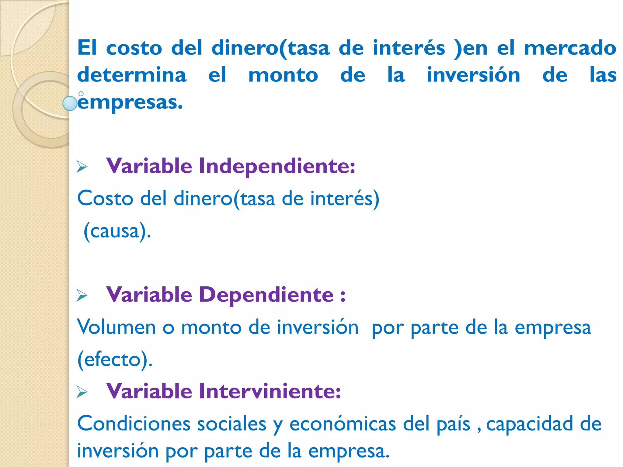 El costo del dinero(tasa de interés )en el mercado
determina el monto de la inversión de las
empresas.

  Variable Independiente:
Costo del dinero(tasa de interés)
(causa).

   Variable Dependiente :
Volumen o monto de inversión por parte de la empresa
(efecto).
 Variable Interviniente:
Condiciones sociales y económicas del país , capacidad de
inversión por parte de la empresa.
 