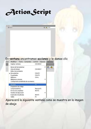 ActionScript




En ventana encontramos acciones y le damos clic




Aparecerá la siguiente ventana como se muestra en la imagen
de abajo
 