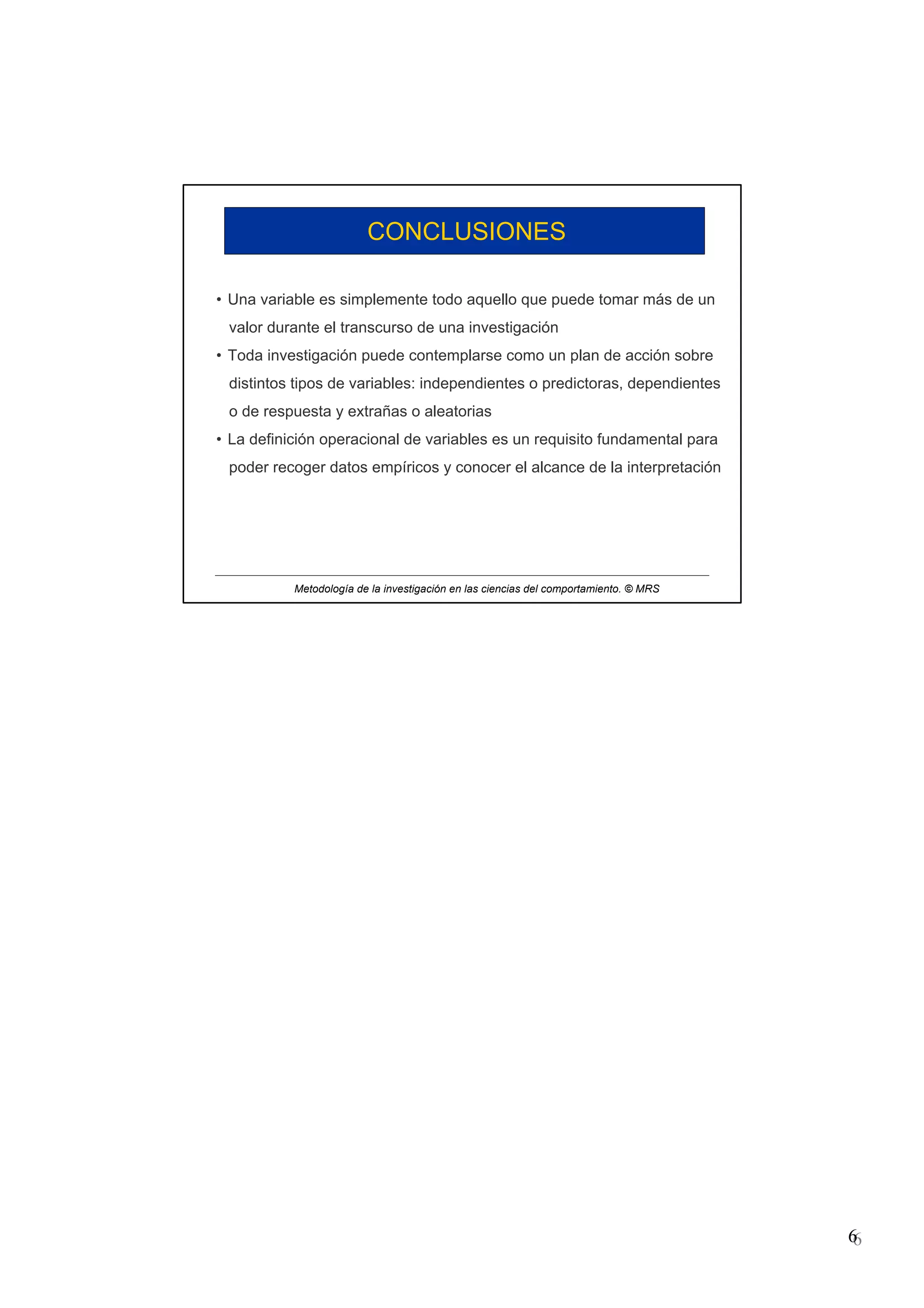 66
Metodología de la investigación en las ciencias del comportamiento. © MRS
CONCLUSIONES
• Una variable es simplemente todo aquello que puede tomar más de un
valor durante el transcurso de una investigación
• Toda investigación puede contemplarse como un plan de acción sobre
distintos tipos de variables: independientes o predictoras, dependientes
o de respuesta y extrañas o aleatorias
• La definición operacional de variables es un requisito fundamental para
poder recoger datos empíricos y conocer el alcance de la interpretación
 