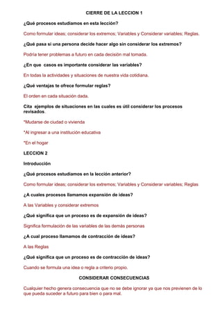 CIERRE DE LA LECCION 1
¿Qué procesos estudiamos en esta lección?
Como formular ideas; considerar los extremos; Variables y Considerar variables; Reglas.
¿Qué pasa si una persona decide hacer algo sin considerar los extremos?
Podría tener problemas a futuro en cada decisión mal tomada.
¿En que casos es importante considerar las variables?
En todas la actividades y situaciones de nuestra vida cotidiana.
¿Qué ventajas te ofrece formular reglas?
El orden en cada situación dada.
Cita ejemplos de situaciones en las cuales es útil considerar los procesos
revisados.
*Mudarse de ciudad o vivienda
*Al ingresar a una institución educativa
*En el hogar
LECCION 2
Introducción
¿Qué procesos estudiamos en la lección anterior?
Como formular ideas; considerar los extremos; Variables y Considerar variables; Reglas
¿A cuales procesos llamamos expansión de ideas?
A las Variables y considerar extremos
¿Qué significa que un proceso es de expansión de ideas?
Significa formulación de las variables de las demás personas
¿A cual proceso llamamos de contracción de ideas?
A las Reglas
¿Qué significa que un proceso es de contracción de ideas?
Cuando se formula una idea o regla a criterio propio.
CONSIDERAR CONSECUENCIAS
Cualquier hecho genera consecuencia que no se debe ignorar ya que nos previenen de lo
que pueda suceder a futuro para bien o para mal.
 