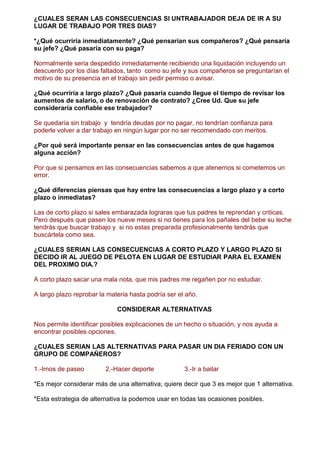 ¿CUALES SERAN LAS CONSECUENCIAS SI UNTRABAJADOR DEJA DE IR A SU
LUGAR DE TRABAJO POR TRES DIAS?
*¿Qué ocurriría inmediatamente? ¿Qué pensarían sus compañeros? ¿Qué pensaría
su jefe? ¿Qué pasaría con su paga?
Normalmente seria despedido inmediatamente recibiendo una liquidación incluyendo un
descuento por los días faltados, tanto como su jefe y sus compañeros se preguntarían el
motivo de su presencia en el trabajo sin pedir permiso o avisar.
¿Qué ocurriría a largo plazo? ¿Qué pasaría cuando llegue el tiempo de revisar los
aumentos de salario, o de renovación de contrato? ¿Cree Ud. Que su jefe
consideraría confiable ese trabajador?
Se quedaría sin trabajo y tendría deudas por no pagar, no tendrían confianza para
poderle volver a dar trabajo en ningún lugar por no ser recomendado con meritos.
¿Por qué será importante pensar en las consecuencias antes de que hagamos
alguna acción?
Por que si pensamos en las consecuencias sabemos a que atenernos si cometemos un
error.
¿Qué diferencias piensas que hay entre las consecuencias a largo plazo y a corto
plazo o inmediatas?
Las de corto plazo si sales embarazada lograras que tus padres te reprendan y criticas.
Pero después que pasen los nueve meses si no tienes para los pañales del bebe su leche
tendrás que buscar trabajo y si no estas preparada profesionalmente tendrás que
buscártela como sea.
¿CUALES SERIAN LAS CONSECUENCIAS A CORTO PLAZO Y LARGO PLAZO SI
DECIDO IR AL JUEGO DE PELOTA EN LUGAR DE ESTUDIAR PARA EL EXAMEN
DEL PROXIMO DIA.?
A corto plazo sacar una mala nota, que mis padres me regañen por no estudiar.
A largo plazo reprobar la materia hasta podría ser el año.
CONSIDERAR ALTERNATIVAS
Nos permite identificar posibles explicaciones de un hecho o situación, y nos ayuda a
encontrar posibles opciones.
¿CUALES SERIAN LAS ALTERNATIVAS PARA PASAR UN DIA FERIADO CON UN
GRUPO DE COMPAÑEROS?
1.-Irnos de paseo 2.-Hacer deporte 3.-Ir a bailar
*Es mejor considerar más de una alternativa; quiere decir que 3 es mejor que 1 alternativa.
*Esta estrategia de alternativa la podemos usar en todas las ocasiones posibles.
 