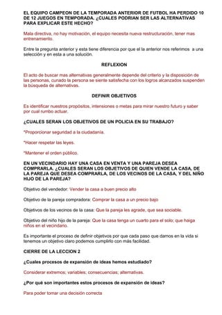 EL EQUIPO CAMPEON DE LA TEMPORADA ANTERIOR DE FUTBOL HA PERDIDO 10
DE 12 JUEGOS EN TEMPORADA. ¿CUALES PODRIAN SER LAS ALTERNATIVAS
PARA EXPLICAR ESTE HECHO?
Mala directiva, no hay motivación, el equipo necesita nueva restructuración, tener mas
entrenamiento.
Entre la pregunta anterior y esta tiene diferencia por que el la anterior nos referimos a una
selección y en esta a una solución.
REFLEXION
El acto de buscar mas alternativas generalmente depende del criterio y la disposición de
las personas, cunado la persona se siente satisfecha con los logros alcanzados suspenden
la búsqueda de alternativas.
DEFINIR OBJETIVOS
Es identificar nuestros propósitos, intensiones o metas para mirar nuestro futuro y saber
por cual rumbo actuar.
¿CUALES SERAN LOS OBJETIVOS DE UN POLICIA EN SU TRABAJO?
*Proporcionar seguridad a la ciudadanía.
*Hacer respetar las leyes.
*Mantener el orden público.
EN UN VECINDARIO HAY UNA CASA EN VENTA Y UNA PAREJA DESEA
COMPRARLA. ¿CUALES SERAN LOS OBJETIVOS DE QUIEN VENDE LA CASA, DE
LA PAREJA QUE DESEA COMPRARLA, DE LOS VECINOS DE LA CASA, Y DEL NIÑO
HIJO DE LA PAREJA?
Objetivo del vendedor: Vender la casa a buen precio alto
Objetivo de la pareja compradora: Comprar la casa a un precio bajo
Objetivos de los vecinos de la casa: Que la pareja les agrade, que sea sociable.
Objetivo del niño hijo de la pareja: Que la casa tenga un cuarto para el solo; que haiga
niños en el vecindario.
Es importante el proceso de definir objetivos por que cada paso que damos en la vida si
tenemos un objetivo claro podemos cumplirlo con más facilidad.
CIERRE DE LA LECCION 2
¿Cuales procesos de expansión de ideas hemos estudiado?
Considerar extremos; variables; consecuencias; alternativas.
¿Por qué son importantes estos procesos de expansión de ideas?
Para poder tomar una decisión correcta
 