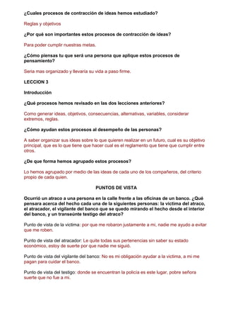 ¿Cuales procesos de contracción de ideas hemos estudiado?
Reglas y objetivos
¿Por qué son importantes estos procesos de contracción de ideas?
Para poder cumplir nuestras metas.
¿Cómo piensas tu que será una persona que aplique estos procesos de
pensamiento?
Seria mas organizado y llevaría su vida a paso firme.
LECCION 3
Introducción
¿Qué procesos hemos revisado en las dos lecciones anteriores?
Como generar ideas, objetivos, consecuencias, alternativas, variables, considerar
extremos, reglas.
¿Cómo ayudan estos procesos al desempeño de las personas?
A saber organizar sus ideas sobre lo que quieren realizar en un futuro, cual es su objetivo
principal, que es lo que tiene que hacer cual es el reglamento que tiene que cumplir entre
otros.
¿De que forma hemos agrupado estos procesos?
Lo hemos agrupado por medio de las ideas de cada uno de los compañeros, del criterio
propio de cada quien.
PUNTOS DE VISTA
Ocurrió un atraco a una persona en la calle frente a las oficinas de un banco. ¿Qué
pensara acerca del hecho cada una de la siguientes personas: la victima del atraco,
el atracador, el vigilante del banco que se quedo mirando el hecho desde el interior
del banco, y un transeúnte testigo del atraco?
Punto de vista de la victima: por que me robaron justamente a mi, nadie me ayudo a evitar
que me roben.
Punto de vista del atracador: Le quite todas sus pertenencias sin saber su estado
económico, estoy de suerte por que nadie me siguió.
Punto de vista del vigilante del banco: No es mi obligación ayudar a la victima, a mi me
pagan para cuidar el banco.
Punto de vista del testigo: donde se encuentran la policía es este lugar, pobre señora
suerte que no fue a mi.
 