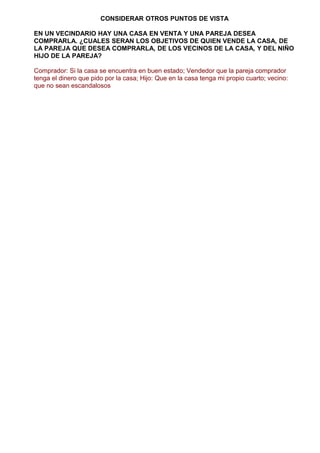 CONSIDERAR OTROS PUNTOS DE VISTA
EN UN VECINDARIO HAY UNA CASA EN VENTA Y UNA PAREJA DESEA
COMPRARLA. ¿CUALES SERAN LOS OBJETIVOS DE QUIEN VENDE LA CASA, DE
LA PAREJA QUE DESEA COMPRARLA, DE LOS VECINOS DE LA CASA, Y DEL NIÑO
HIJO DE LA PAREJA?
Comprador: Si la casa se encuentra en buen estado; Vendedor que la pareja comprador
tenga el dinero que pido por la casa; Hijo: Que en la casa tenga mi propio cuarto; vecino:
que no sean escandalosos
 