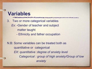 Variables
3. Two or more categorical variables
Ex: -Gender of teacher and subject
matter taught
- Ethnicity and father occupation
N.B: Some variables can be treated both as
quantitative or categorical
EX: quantitative :degree of anxiety level
Categorical : group of high anxiety/Group of low
anxiety
 