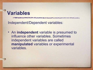 Variables
Independent/Dependent variables:
• An independent variable is presumed to
influence other variables. Sometimes
independent variables are called
manipulated variables or experimental
variables.
 