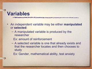 Variables
• An independent variable may be either manipulated
or selected:
– A manipulated variable is produced by the
researcher
Ex: amount of reinforcement
– A selected variable is one that already exists and
that the researcher locates and then chooses to
study
Ex: Gender, mathematical ability, test anxiety
 