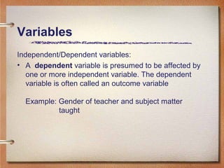 Independent/Dependent variables:
• A dependent variable is presumed to be affected by
one or more independent variable. The dependent
variable is often called an outcome variable
Example: Gender of teacher and subject matter
taught
Variables
 