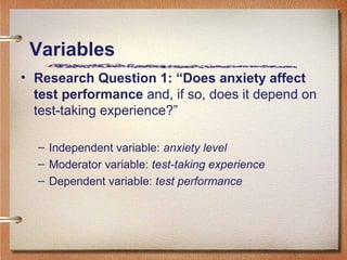 • Research Question 1: “Does anxiety affect
test performance and, if so, does it depend on
test-taking experience?”
– Independent variable: anxiety level
– Moderator variable: test-taking experience
– Dependent variable: test performance
Variables
 