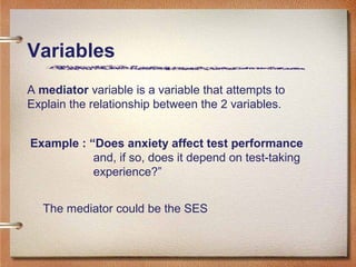 Variables
A mediator variable is a variable that attempts to
Explain the relationship between the 2 variables.
Example : “Does anxiety affect test performance
and, if so, does it depend on test-taking
experience?”
The mediator could be the SES
 