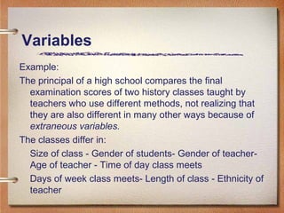 Example:
The principal of a high school compares the final
examination scores of two history classes taught by
teachers who use different methods, not realizing that
they are also different in many other ways because of
extraneous variables.
The classes differ in:
Size of class - Gender of students- Gender of teacher-
Age of teacher - Time of day class meets
Days of week class meets- Length of class - Ethnicity of
teacher
Variables
 