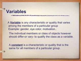 A Variable is any characteristic or quality that varies
among the members of a particular group
Example: gender, eye color, motivation..
The individual members or class of objects however
should differ-or vary- to qualify the class as a variable.
A constant is a characteristic or quality that is the
same for all members of a particular group.
Variables
 