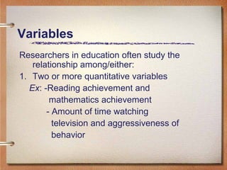 Variables
Researchers in education often study the
relationship among/either:
1. Two or more quantitative variables
Ex: -Reading achievement and
mathematics achievement
- Amount of time watching
television and aggressiveness of
behavior
 