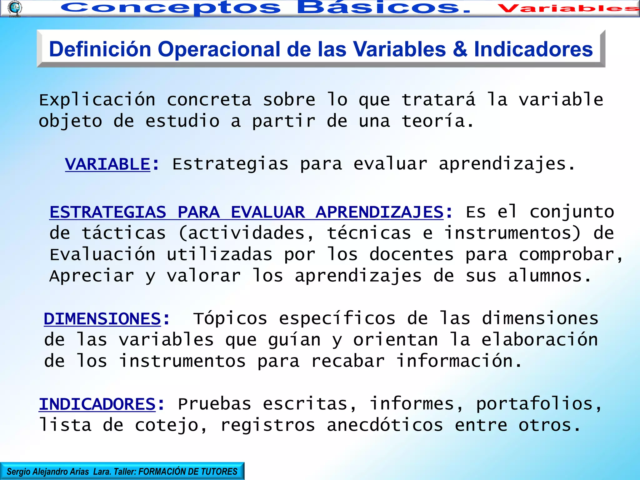 Definición Operacional de las Variables & Indicadores
Explicación concreta sobre lo que tratará la variable
objeto de estudio a partir de una teoría.
VARIABLE: Estrategias para evaluar aprendizajes.
ESTRATEGIAS PARA EVALUAR APRENDIZAJES: Es el conjunto
de tácticas (actividades, técnicas e instrumentos) de
Evaluación utilizadas por los docentes para comprobar,
Apreciar y valorar los aprendizajes de sus alumnos.
DIMENSIONES: Tópicos específicos de las dimensiones
de las variables que guían y orientan la elaboración
de los instrumentos para recabar información.
INDICADORES: Pruebas escritas, informes, portafolios,
lista de cotejo, registros anecdóticos entre otros.
Sergio Alejandro Arias Lara. Taller: FORMACIÓN DE TUTORES

 