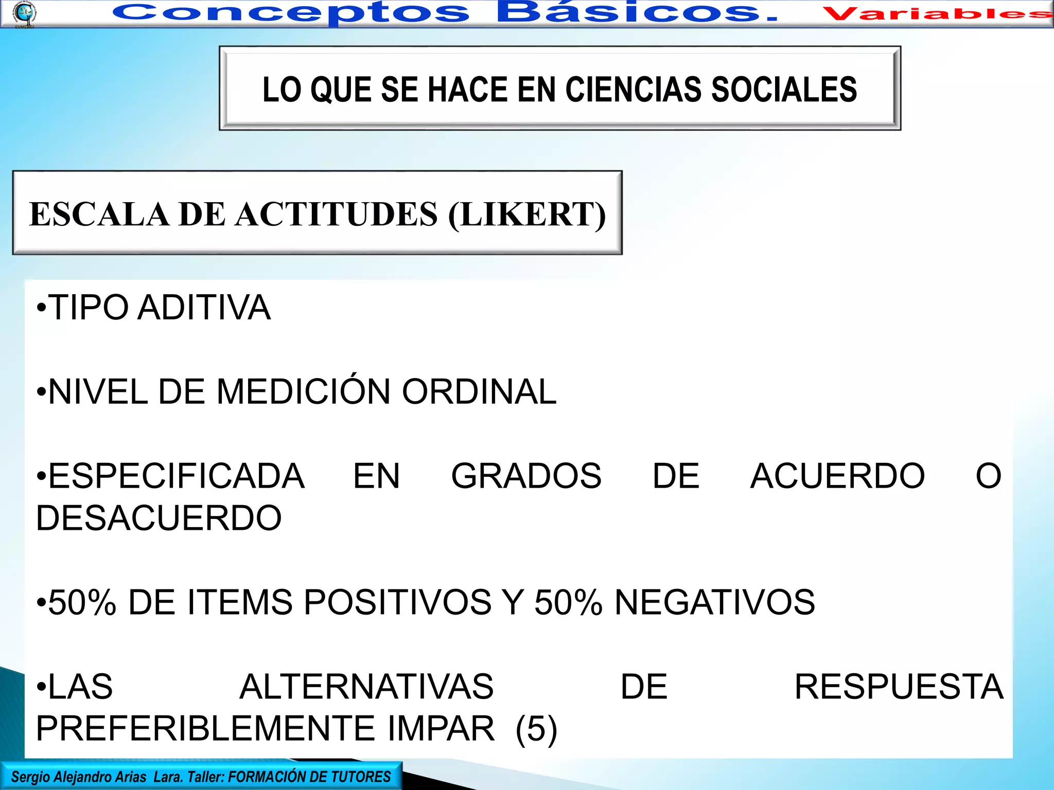 LO QUE SE HACE EN CIENCIAS SOCIALES

ESCALA DE ACTITUDES (LIKERT)
•TIPO ADITIVA
•NIVEL DE MEDICIÓN ORDINAL
•ESPECIFICADA
DESACUERDO

EN

GRADOS

DE

ACUERDO

O

•50% DE ITEMS POSITIVOS Y 50% NEGATIVOS
•LAS
ALTERNATIVAS
PREFERIBLEMENTE IMPAR (5)
Sergio Alejandro Arias Lara. Taller: FORMACIÓN DE TUTORES

DE

RESPUESTA

 