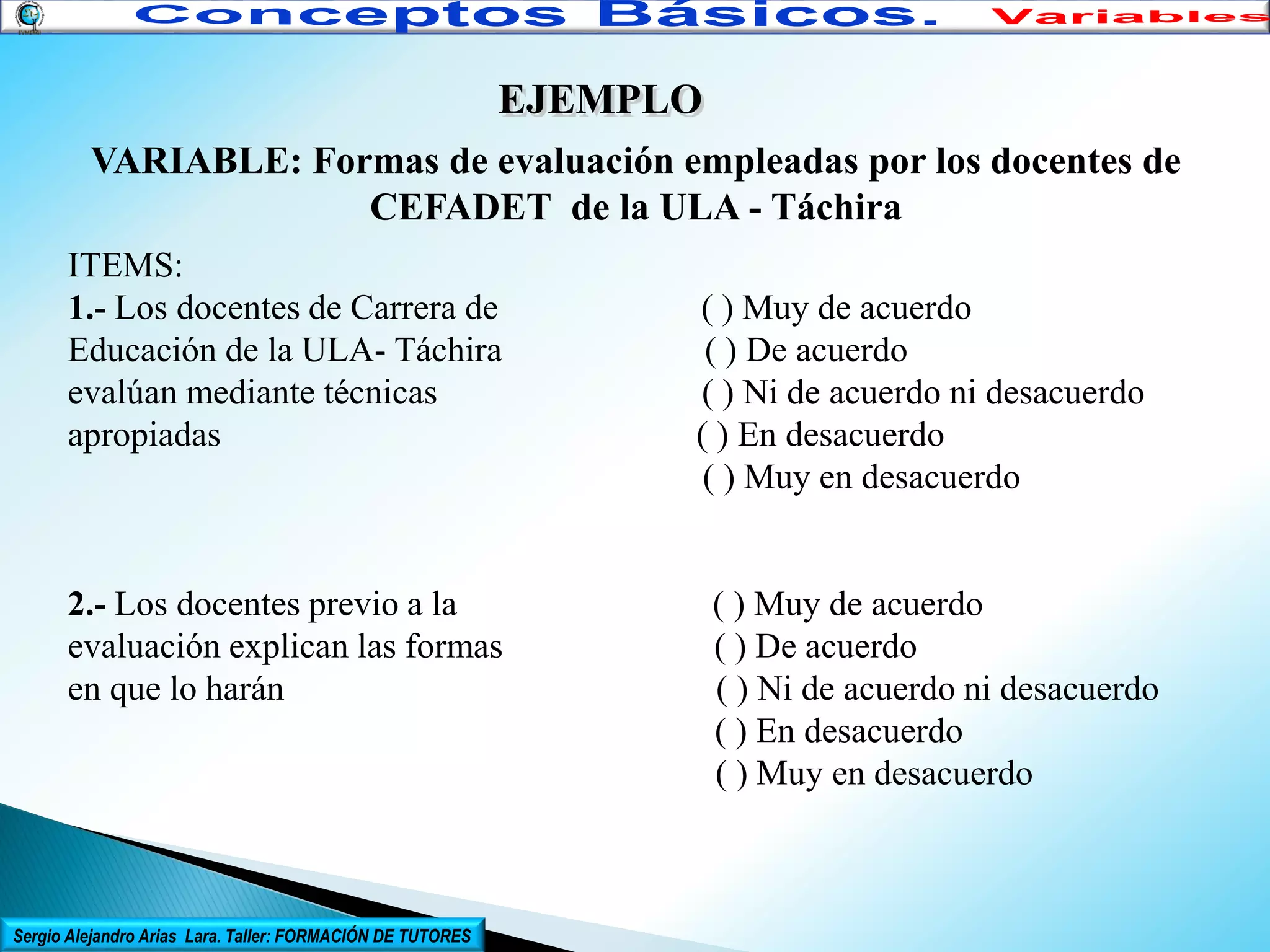EJEMPLO
VARIABLE: Formas de evaluación empleadas por los docentes de
CEFADET de la ULA - Táchira
ITEMS:
1.- Los docentes de Carrera de
Educación de la ULA- Táchira
evalúan mediante técnicas
apropiadas

2.- Los docentes previo a la
evaluación explican las formas
en que lo harán

Sergio Alejandro Arias Lara. Taller: FORMACIÓN DE TUTORES

( ) Muy de acuerdo
( ) De acuerdo
( ) Ni de acuerdo ni desacuerdo
( ) En desacuerdo
( ) Muy en desacuerdo

( ) Muy de acuerdo
( ) De acuerdo
( ) Ni de acuerdo ni desacuerdo
( ) En desacuerdo
( ) Muy en desacuerdo

 