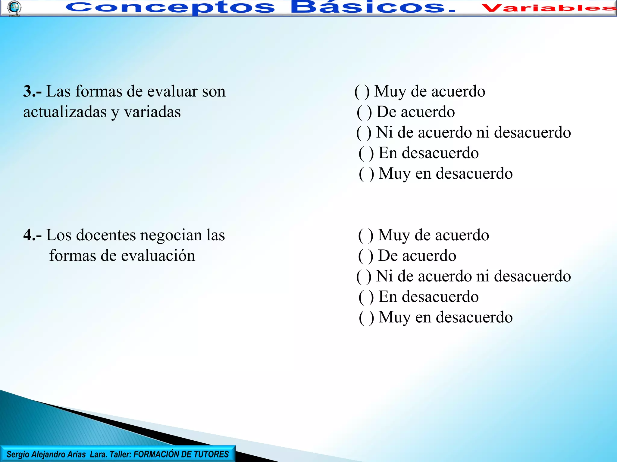 3.- Las formas de evaluar son
actualizadas y variadas

( ) Muy de acuerdo
( ) De acuerdo
( ) Ni de acuerdo ni desacuerdo
( ) En desacuerdo
( ) Muy en desacuerdo

4.- Los docentes negocian las
formas de evaluación

( ) Muy de acuerdo
( ) De acuerdo
( ) Ni de acuerdo ni desacuerdo
( ) En desacuerdo
( ) Muy en desacuerdo

Sergio Alejandro Arias Lara. Taller: FORMACIÓN DE TUTORES

 