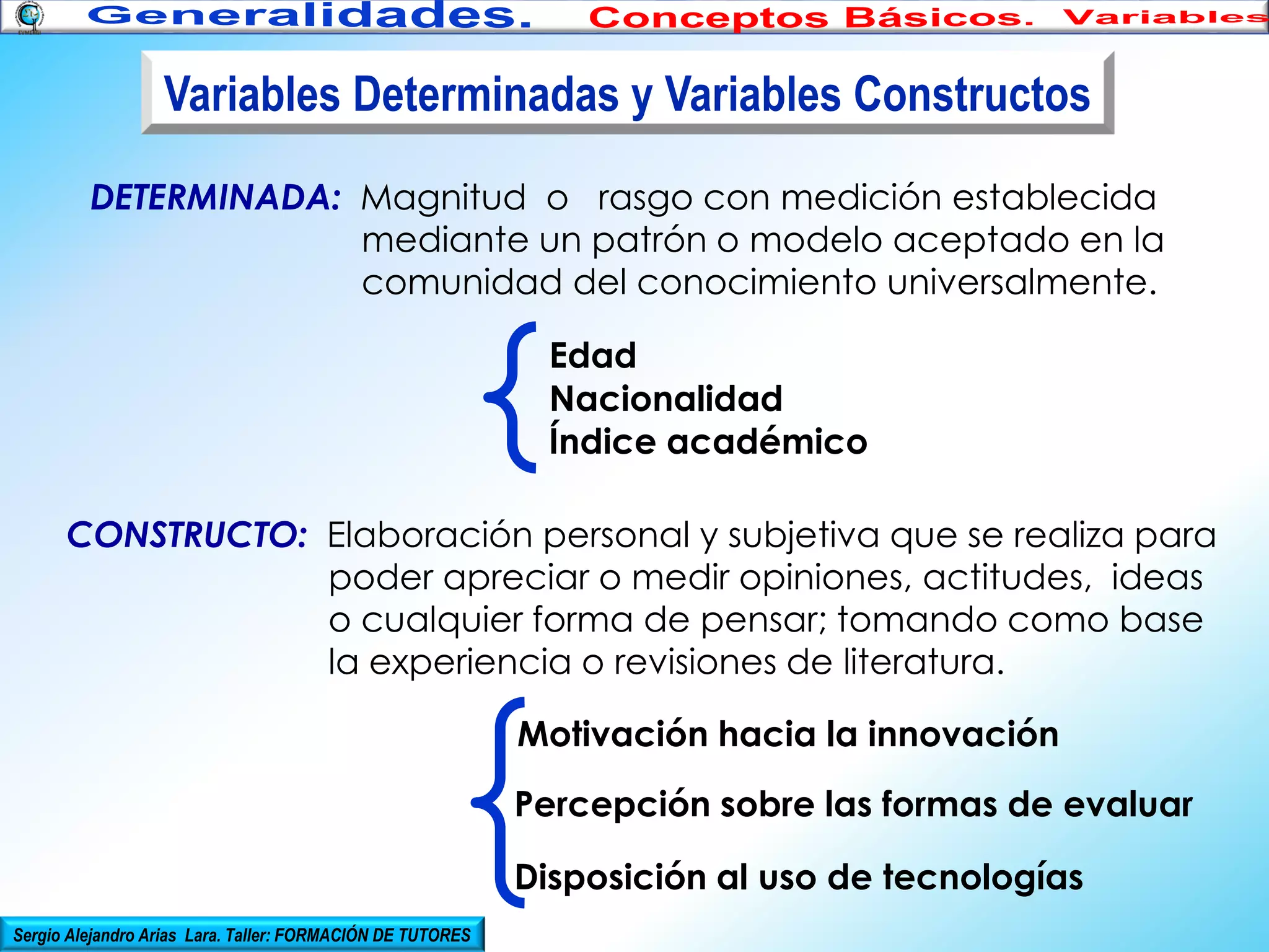 Variables Determinadas y Variables Constructos
DETERMINADA: Magnitud o rasgo con medición establecida
mediante un patrón o modelo aceptado en la
comunidad del conocimiento universalmente.
Edad
Nacionalidad
Índice académico
CONSTRUCTO: Elaboración personal y subjetiva que se realiza para
poder apreciar o medir opiniones, actitudes, ideas
o cualquier forma de pensar; tomando como base
la experiencia o revisiones de literatura.
Motivación hacia la innovación
Percepción sobre las formas de evaluar
Disposición al uso de tecnologías
Sergio Alejandro Arias Lara. Taller: FORMACIÓN DE TUTORES

 
