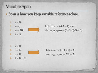  Span is how you keep variable references close.
1.

2.
3.
4.

1.
2.
3.

4.

a = 0;
a++;
a+= 10;
a = 3;

Life time = (4-1 +1) = 4
Average span = (0+0+0)/3 = 0;

a = 0;
b= 1;
c = 0;
a = b + c;

Life time = (4-1 +1) = 4
Average span = 2/1 = 2;

10

 