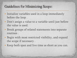  Initialize variables used in a loop immediately






before the loop .
Don't assign a value to a variable until just before
the value is used.
Break groups of related statements into separate
routines .
Begin with most restricted visibility, and expand
the scope if necessary .
Keep both span and live time as short as you can.
12

 