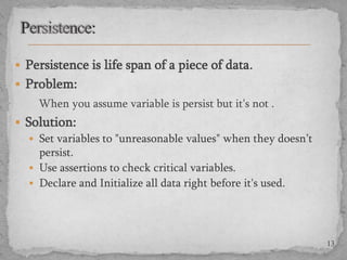  Persistence is life span of a piece of data .
 Problem:

When you assume variable is persist but it's not .
 Solution:
 Set variables to "unreasonable values" when they doesn’t
persist.
 Use assertions to check critical variables.
 Declare and Initialize all data right before it's used.

13

 