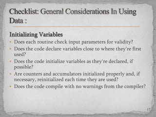 Initializing Variables
 Does each routine check input parameters for validity?
 Does the code declare variables close to where they're first

used?
 Does the code initialize variables as they're declared, if
possible?
 Are counters and accumulators initialized properly and, if
necessary, reinitialized each time they are used?
 Does the code compile with no warnings from the compiler?

17

 