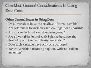 Other General Issues in Using Data
 Do all variables have the smallest lift time possible?
 Are references to variables as close together as possible?
 Are all the declared variables being used?
 Are all variables bound with balance between the
flexibility and the complexity associated?
 Does each variable have only one purpose?
 Is each variable's meaning explicit, with no hidden
meanings?

18

 