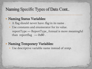  Naming Status Variables:
 A flag should never have flag in its name .
 Use constants and enumerator for its value.
reportType == ReportType_Annual is more meaningful
than reportflag == 0x80 .
 Naming Temporary Variables:
 Use descriptive variable name instead of temp.

24

 