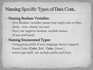  Naming Boolean Variables:
 Give Boolean variables names that imply true or false.
(done , error ,found ,success)
 Don’t use negative boolean variable names .
(if not notFound)

 Naming Enumerated Types:
 Using group prefix if your language doesn’t support.
Enum Color {Color_Red , Color_Green }
 enum type itself can include prefix (enColor).

25

 
