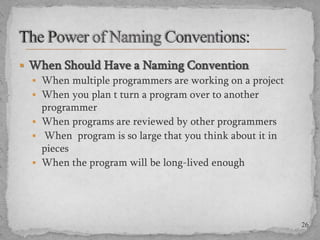  When Should Have a Naming Convention
 When multiple programmers are working on a project
 When you plan t turn a program over to another
programmer
 When programs are reviewed by other programmers
 When program is so large that you think about it in
pieces
 When the program will be long-lived enough

26

 