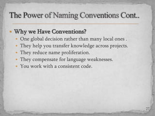  Why we Have Conventions?
 One global decision rather than many local ones .
 They help you transfer knowledge across projects.
 They reduce name proliferation.
 They compensate for language weaknesses.
 You work with a consistent code.

27

 