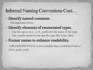  Identify named constants .
Via uppercase letters.

 Identify elements of enumerated types.
 Use all caps or an e_ or E_ prefix for the name of the type.
 Use a prefix based on the specific type like Color_Red.

 Format names to enhance readability.
CIRCLEPOINTTOTAL is less readable than circlePointTotal or
circle_point_total.

29

 