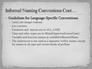  Guidelines for Language-Specific Conventions:
 i and j are integer indexes.
 p is a pointer.
 Constants and macros are in ALL_CAPS.
 Class and other types are in MixedUpperAndLowerCase().
 Variable and function names as variableOrRoutineName.
 The underscore is not used as a separator within names, except

for names in all caps and certain kinds of prefixes

30

 