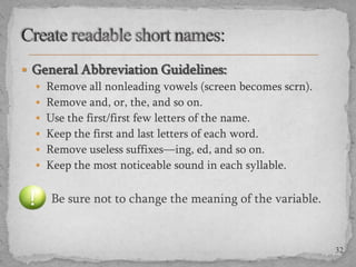  General Abbreviation Guidelines:
 Remove all nonleading vowels (screen becomes scrn).
 Remove and, or, the, and so on.
 Use the first/first few letters of the name.
 Keep the first and last letters of each word.
 Remove useless suffixes—ing, ed, and so on.
 Keep the most noticeable sound in each syllable.

Be sure not to change the meaning of the variable.

32

 