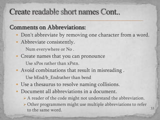 Comments on Abbreviations:
 Don't abbreviate by removing one character from a word.

 Abbreviate consistently.

Num everywhere or No .
 Create names that you can pronounce

Use xPos rather than xPstn.
 Avoid combinations that result in misreading .

Use bEnd/b_Endrather than bend
 Use a thesaurus to resolve naming collisions.
 Document all abbreviations in a document.
 A reader of the code might not understand the abbreviation.
 Other programmers might use multiple abbreviations to refer
to the same word.

33

 