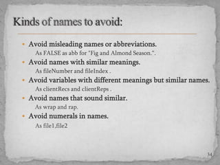  Avoid misleading names or abbreviations.
As FALSE as abb for "Fig and Almond Season.“.
 Avoid names with similar meanings.
As fileNumber and fileIndex .
 Avoid variables with different meanings but similar names.
As clientRecs and clientReps .
 Avoid names that sound similar.
As wrap and rap.
 Avoid numerals in names.
As file1,file2

34

 