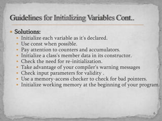  Solutions:
 Initialize each variable as it's declared.
 Use const when possible.
 Pay attention to counters and accumulators.
 Initialize a class's member data in its constructor.
 Check the need for re-initialization.
 Take advantage of your compiler's warning messages
 Check input parameters for validity .
 Use a memory-access checker to check for bad pointers.
 Initialize working memory at the beginning of your program.

6

 