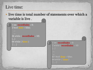  live time is total number of statements over which a

variable is live .
1 int recordIndex = 0;
2 bool done = false;
...
...
26 while ( recordIndex < 10)
{...}
64 while ( !done )
{ ... }

1 int recordIndex = 0;
2 while ( recordIndex < 10)
{...}
...
...
63 bool done = false;
64 while ( !done )
{ ... }
8

 