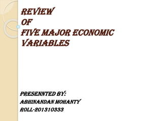 REVIEW
OF
FIVE MAJOR ECONOMIC
VARIABLES

PRESENNTED BY:
Abhinandan Mohanty
ROLL-201310333

 