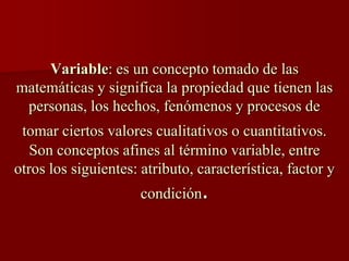 Variable: es un concepto tomado de las
matemáticas y significa la propiedad que tienen las
personas, los hechos, fenómenos y procesos de
tomar ciertos valores cualitativos o cuantitativos.
Son conceptos afines al término variable, entre
otros los siguientes: atributo, característica, factor y
condición.
 